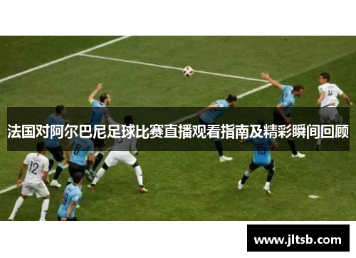 法国对阿尔巴尼足球比赛直播观看指南及精彩瞬间回顾