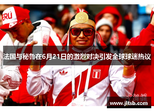 法国与秘鲁在6月21日的激烈对决引发全球球迷热议