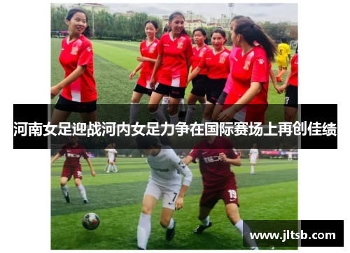 河南女足迎战河内女足力争在国际赛场上再创佳绩