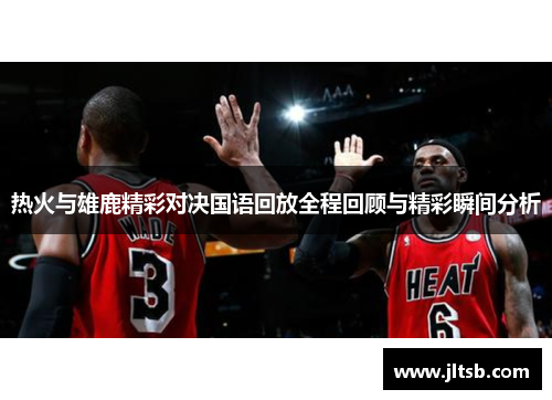 热火与雄鹿精彩对决国语回放全程回顾与精彩瞬间分析